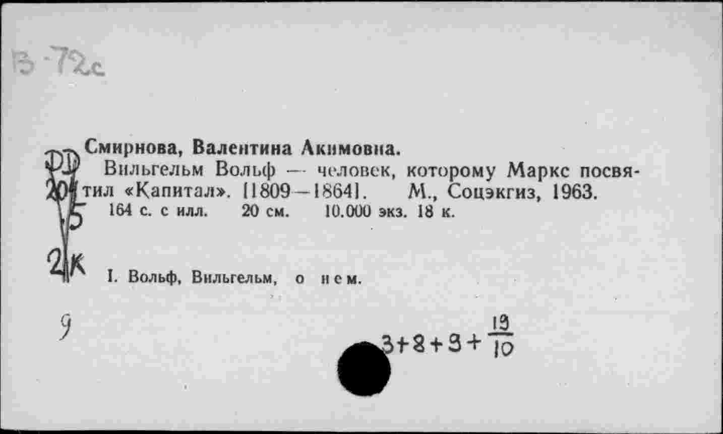 ﻿Ь '72л
Смирнова, Валентина Акимовна.
Вильгельм Вольф — человек, которому Маркс посвятил «Капитал». 11809—18641.	М., Соцэкгиз, 1963.
164 с. с илл. 20 см. 10.000 экз. 18 к.
I. Вольф, Вильгельм, о нем.
13
18 + 3 + ю
